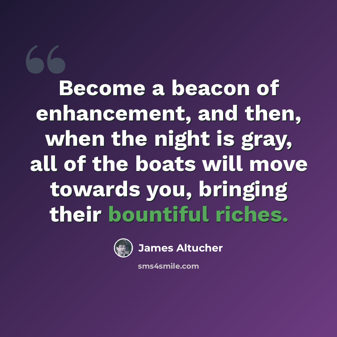 “Become a beacon of enhancement, and then, when the night is gray, all of the boats will move towards you, bringing their bountiful riches.” quote by James Altucher