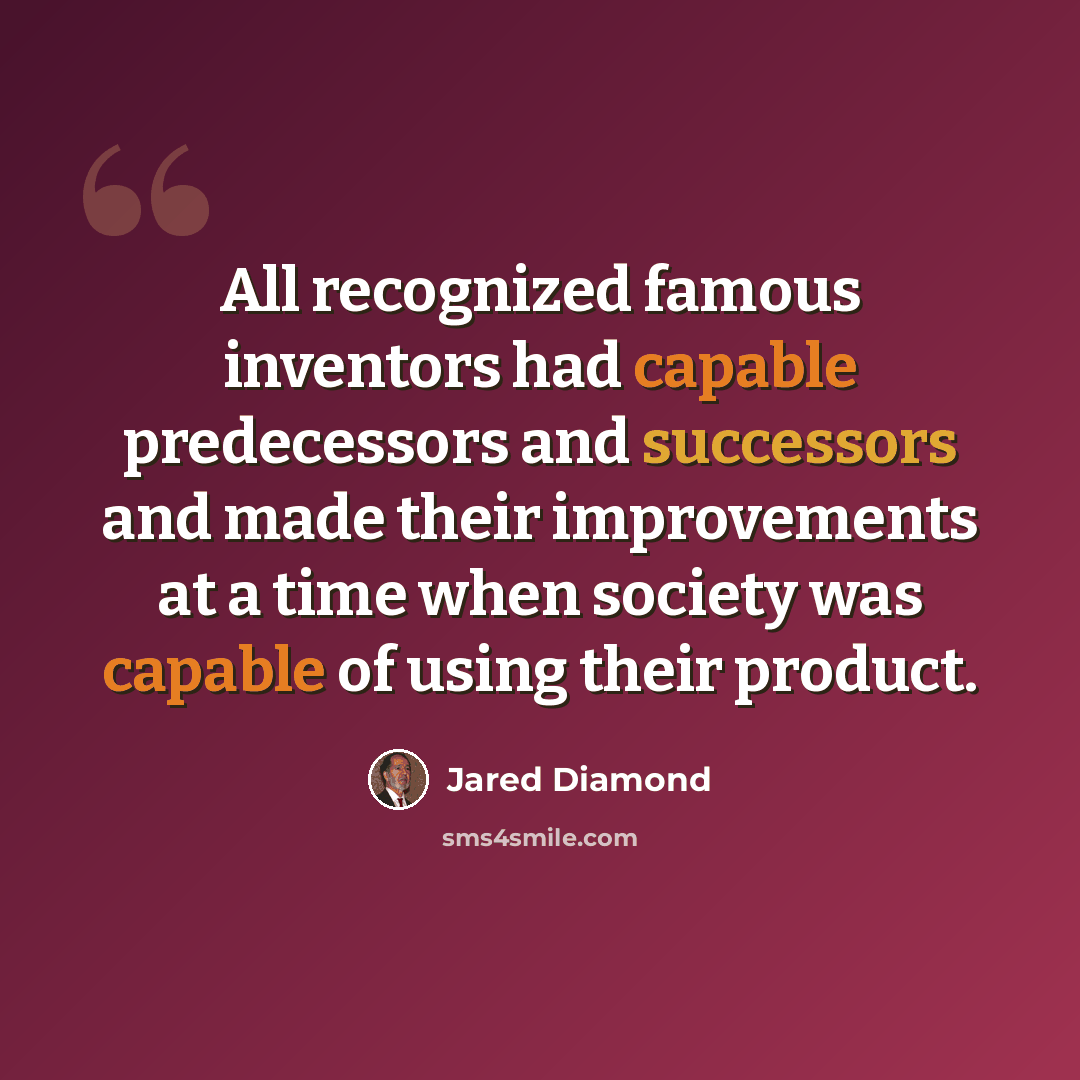 “All recognized famous inventors had capable predecessors and successors and made their improvements at a time when society was capable of using their product.” quote by Jared Diamond