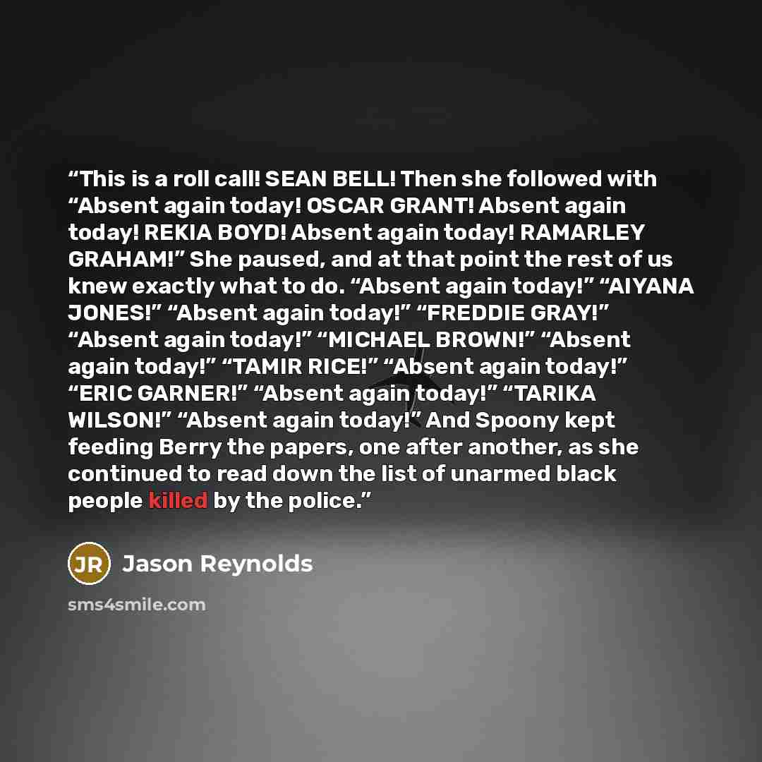 “This is a roll call! SEAN BELL! Then she followed with “Absent again today! OSCAR GRANT! Absent again today! REKIA BOYD! Absent again today! RAMARLEY GRAHAM!” She paused, and at that point the rest of us knew exactly what to do. “Absent again today!” “AIYANA JONES!” “Absent again today!” “FREDDIE…” quote by Jason Reynolds