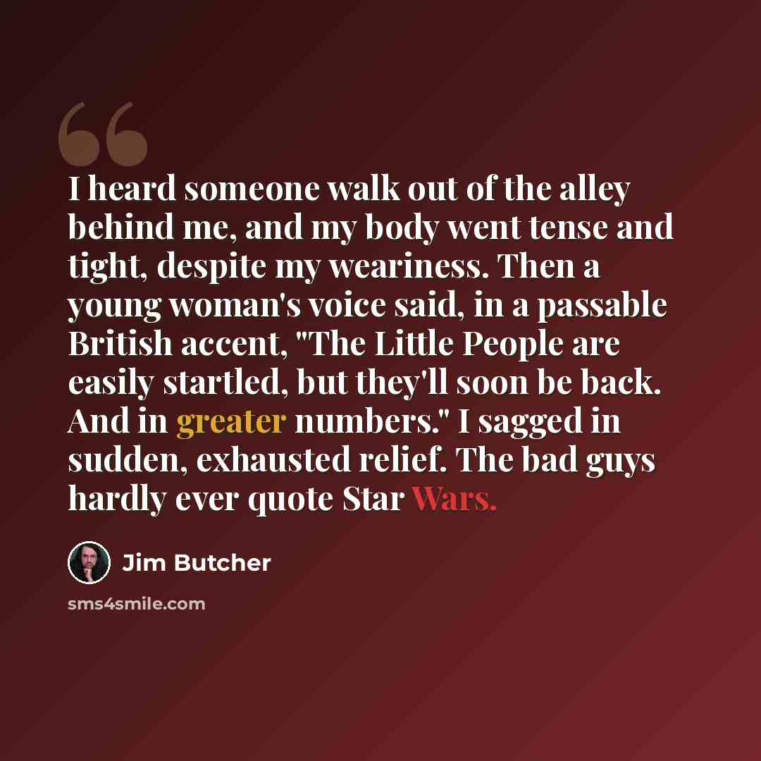 “I heard someone walk out of the alley behind me, and my body went tense and tight, despite my weariness. Then a young woman's voice said, in a passable British accent, "The Little People are easily startled, but they'll soon be back. And in greater numbers." I sagged in sudden, exhausted relief…” quote by Jim Butcher