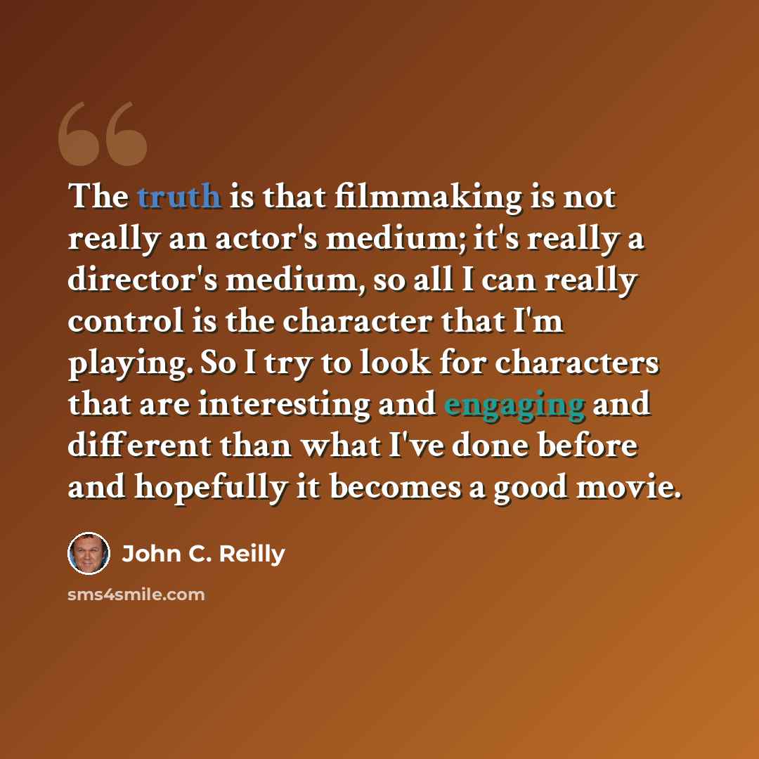“The truth is that filmmaking is not really an actor's medium; it's really a director's medium, so all I can really control is the character that I'm playing. So I try to look for characters that are interesting and engaging and different than what I've done before and hopefully it becomes a good…” quote by John C. Reilly