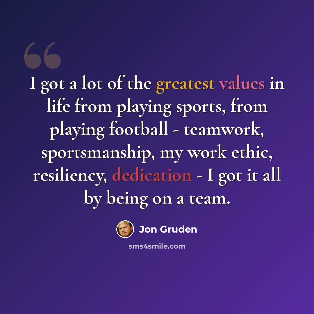 “I got a lot of the greatest values in life from playing sports, from playing football - teamwork, sportsmanship, my work ethic, resiliency, dedication - I got it all by being on a team.” quote by Jon Gruden