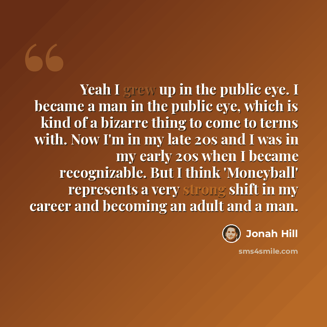 “Yeah I grew up in the public eye. I became a man in the public eye, which is kind of a bizarre thing to come to terms with. Now I'm in my late 20s and I was in my early 20s when I became recognizable. But I think 'Moneyball' represents a very strong shift in my career and becoming an adult and a…” quote by Jonah Hill