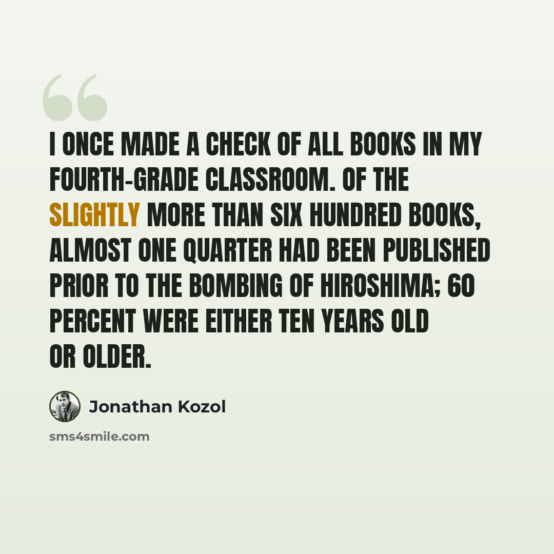 “I once made a check of all books in my fourth-grade classroom. Of the slightly more than six hundred books, almost one quarter had been published prior to the bombing of Hiroshima; 60 percent were either ten years old or older.” quote by Jonathan Kozol