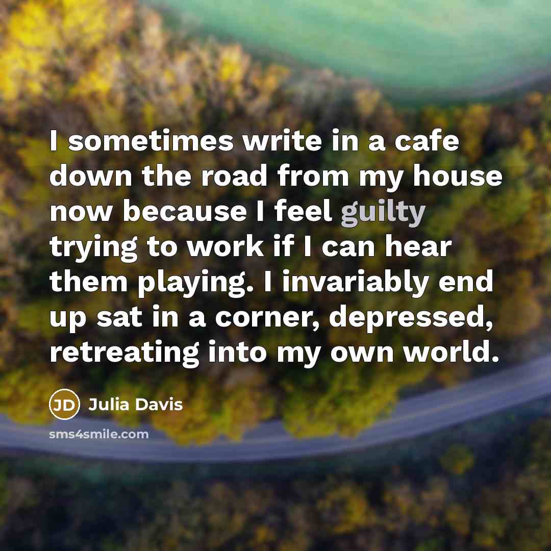 “I sometimes write in a cafe down the road from my house now because I feel guilty trying to work if I can hear them playing. I invariably end up sat in a corner, depressed, retreating into my own world.” quote by Julia Davis