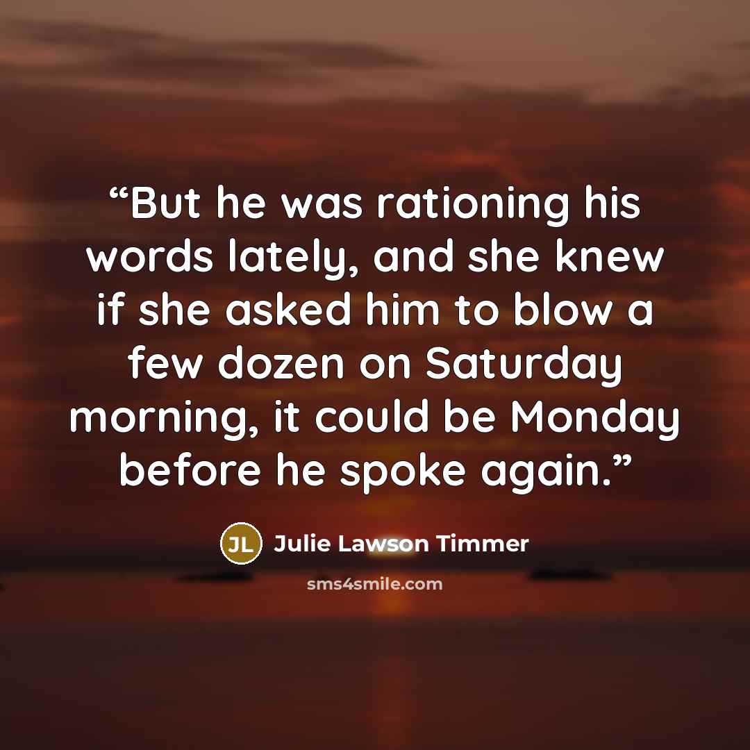 “But he was rationing his words lately, and she knew if she asked him to blow a few dozen on Saturday morning, it could be Monday before he spoke again.” quote by Julie Lawson Timmer