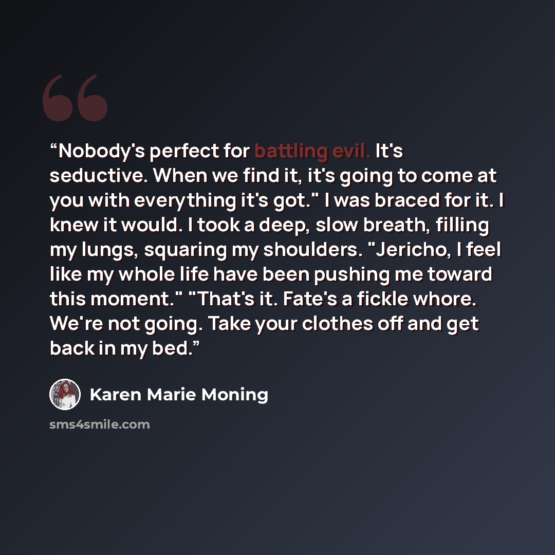 “Nobody's perfect for battling evil. It's seductive. When we find it, it's going to come at you with everything it's got." I was braced for it. I knew it would. I took a deep, slow breath, filling my lungs, squaring my shoulders. "Jericho, I feel like my whole life have been pushing me toward this…” quote by Karen Marie Moning