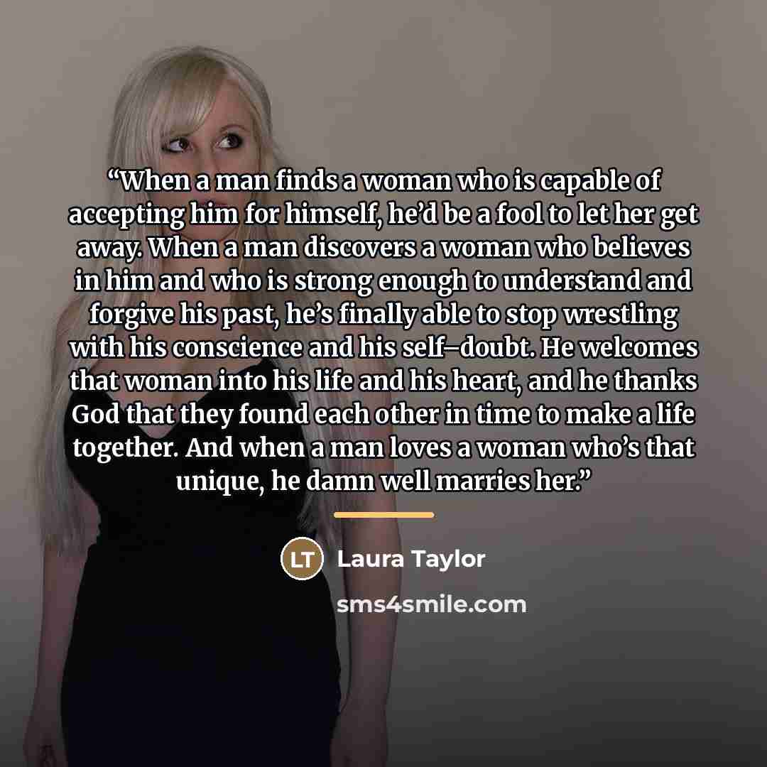 “When a man finds a woman who is capable of accepting him for himself, he’d be a fool to let her get away. When a man discovers a woman who believes in him and who is strong enough to understand and forgive his past, he’s finally able to stop wrestling with his conscience and his self–doubt. He…” quote by Laura Taylor