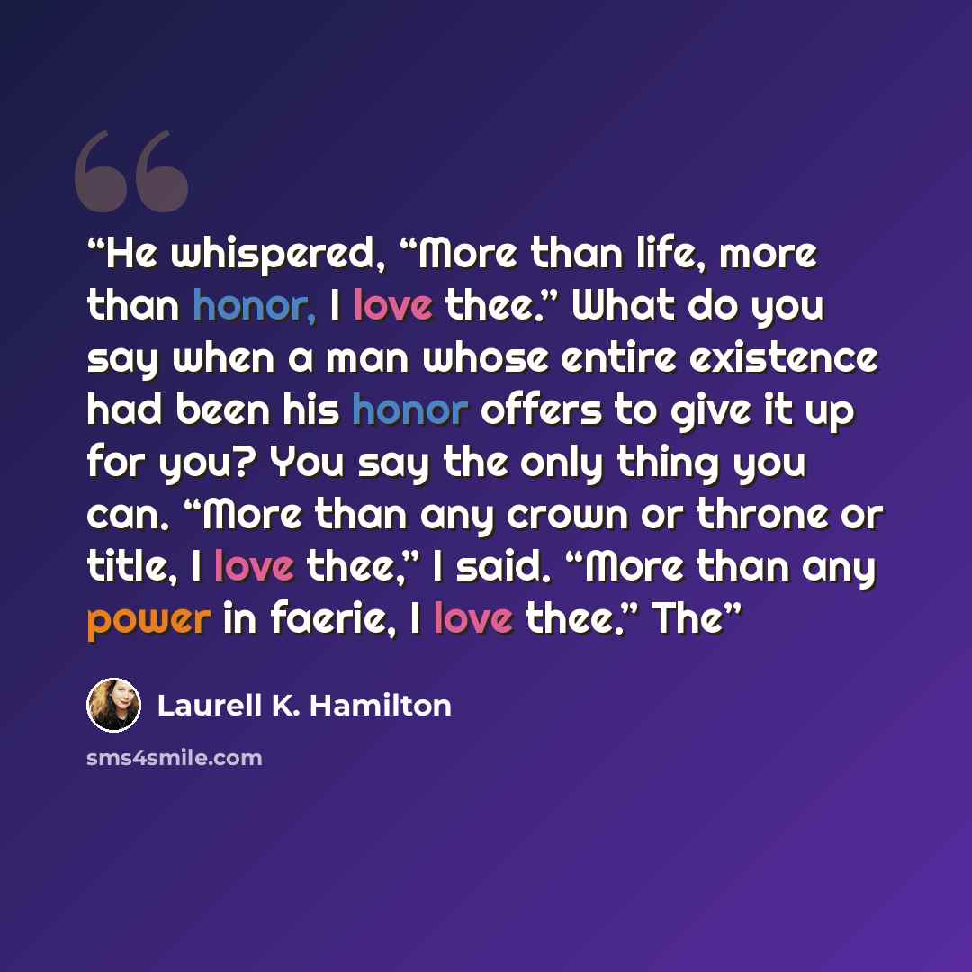 “He whispered, “More than life, more than honor, I love thee.” What do you say when a man whose entire existence had been his honor offers to give it up for you? You say the only thing you can. “More than any crown or throne or title, I love thee,” I said. “More than any power in faerie, I love…” quote by Laurell K. Hamilton