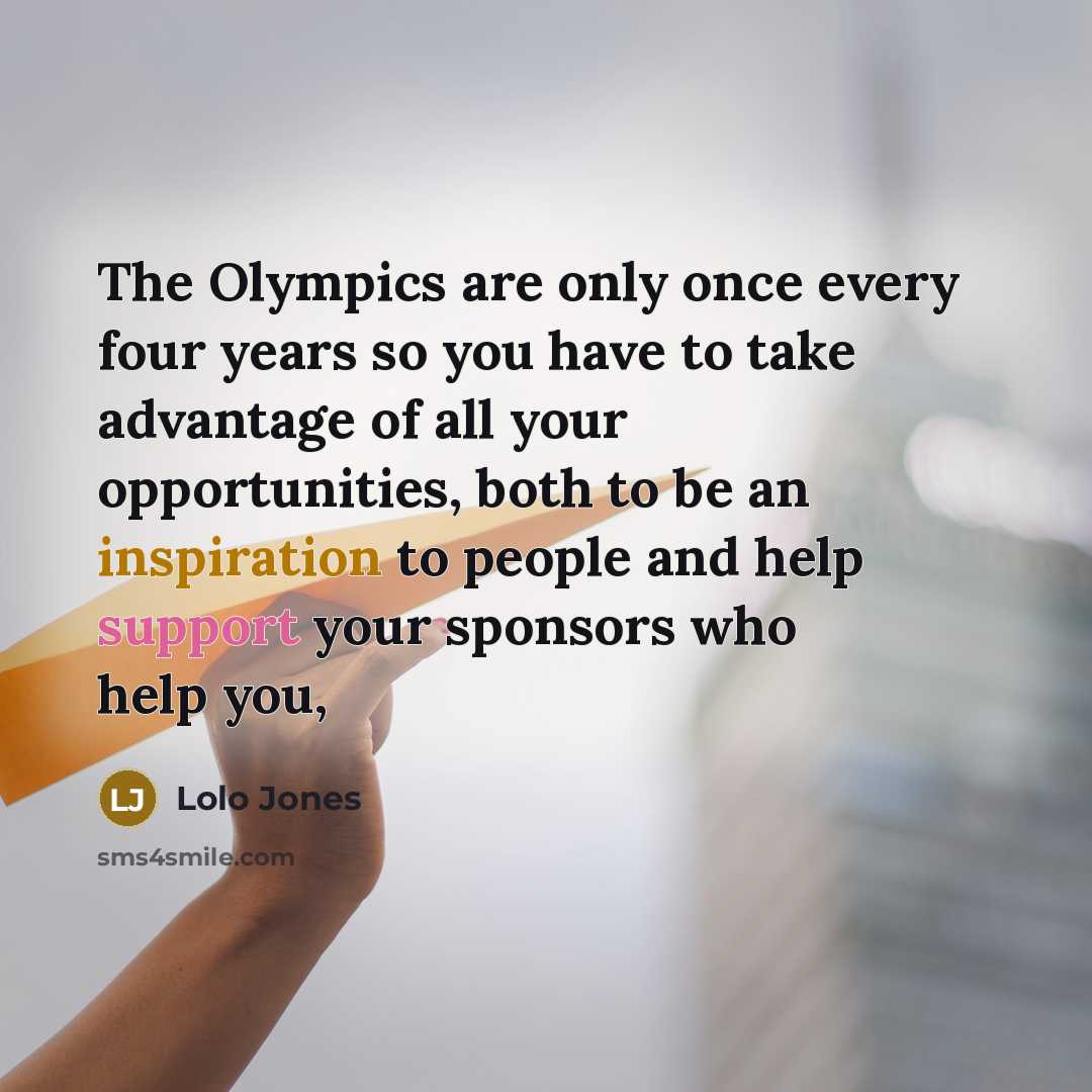 “The Olympics are only once every four years so you have to take advantage of all your opportunities, both to be an inspiration to people and help support your sponsors who help you,” quote by Lolo Jones