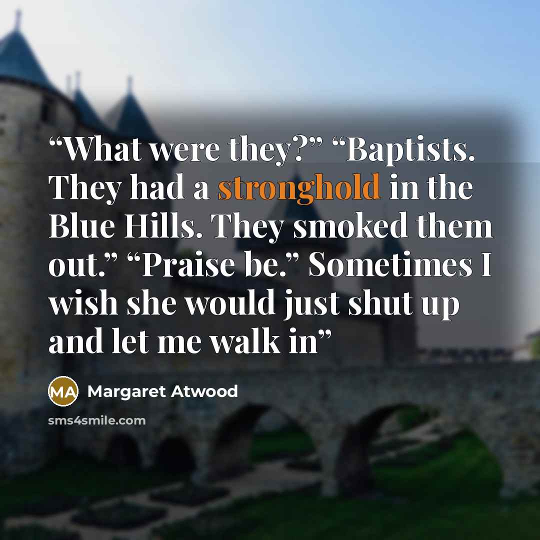 “What were they?” “Baptists. They had a stronghold in the Blue Hills. They smoked them out.” “Praise be.” Sometimes I wish she would just shut up and let me walk in” quote by Margaret Atwood