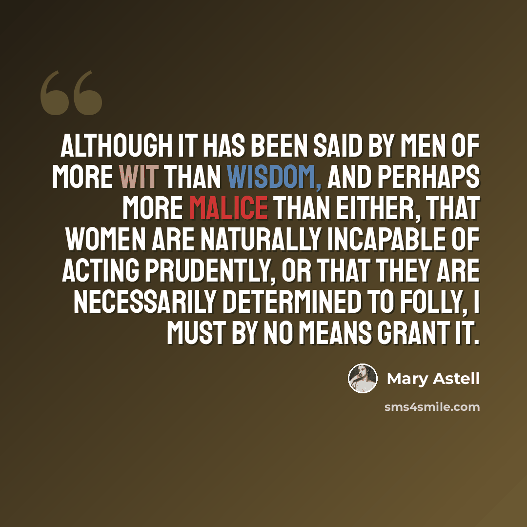 “Although it has been said by men of more wit than wisdom, and perhaps more malice than either, that women are naturally incapable of acting prudently, or that they are necessarily determined to folly, I must by no means grant it.” quote by Mary Astell