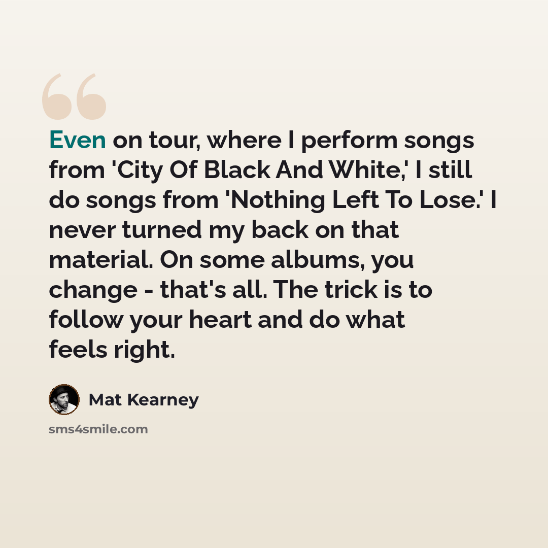 “Even on tour, where I perform songs from 'City Of Black And White,' I still do songs from 'Nothing Left To Lose.' I never turned my back on that material. On some albums, you change - that's all. The trick is to follow your heart and do what feels right.” quote by Mat Kearney
