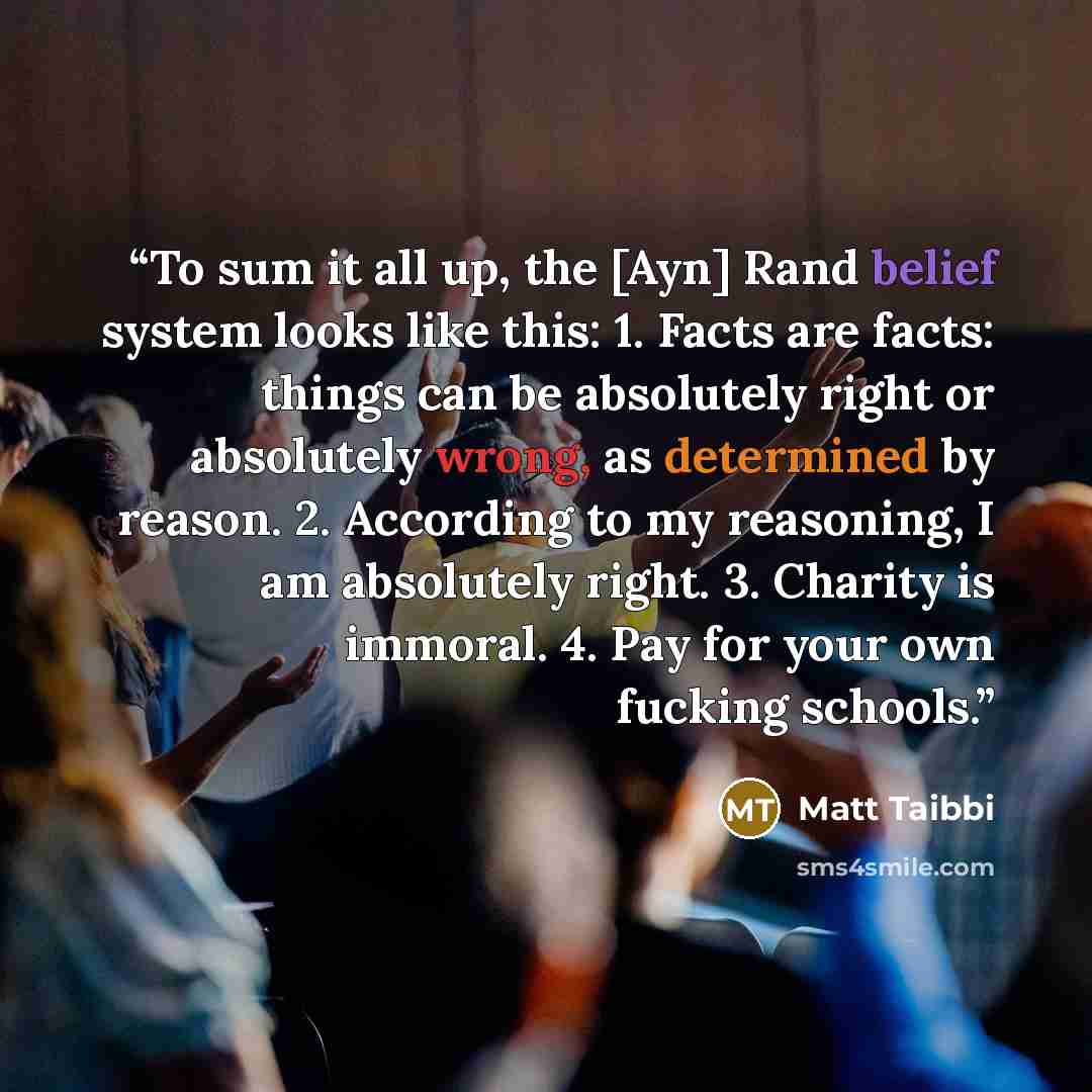 “To sum it all up, the [Ayn] Rand belief system looks like this: 1. Facts are facts: things can be absolutely right or absolutely wrong, as determined by reason. 2. According to my reasoning, I am absolutely right. 3. Charity is immoral. 4. Pay for your own fucking schools.” quote by Matt Taibbi