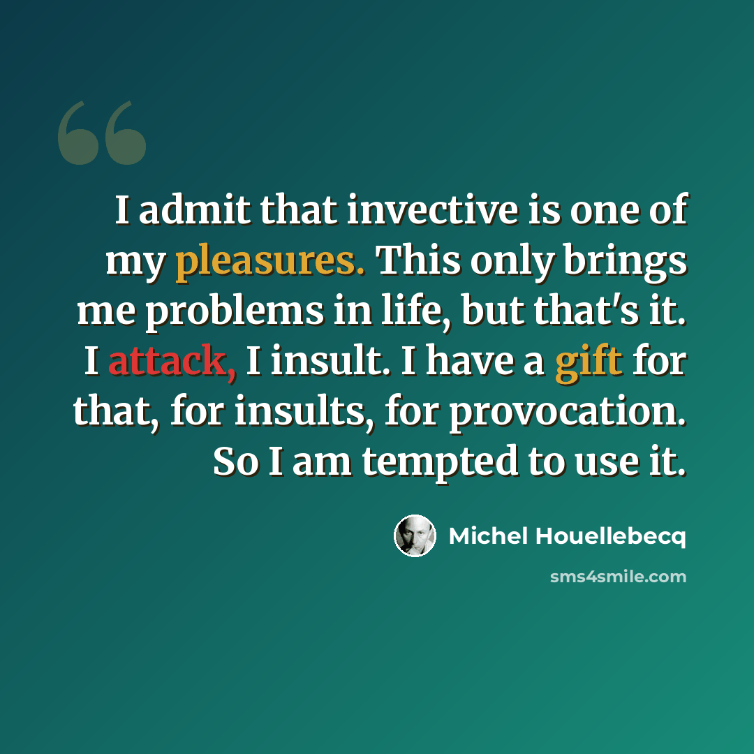 “I admit that invective is one of my pleasures. This only brings me problems in life, but that's it. I attack, I insult. I have a gift for that, for insults, for provocation. So I am tempted to use it.” quote by Michel Houellebecq