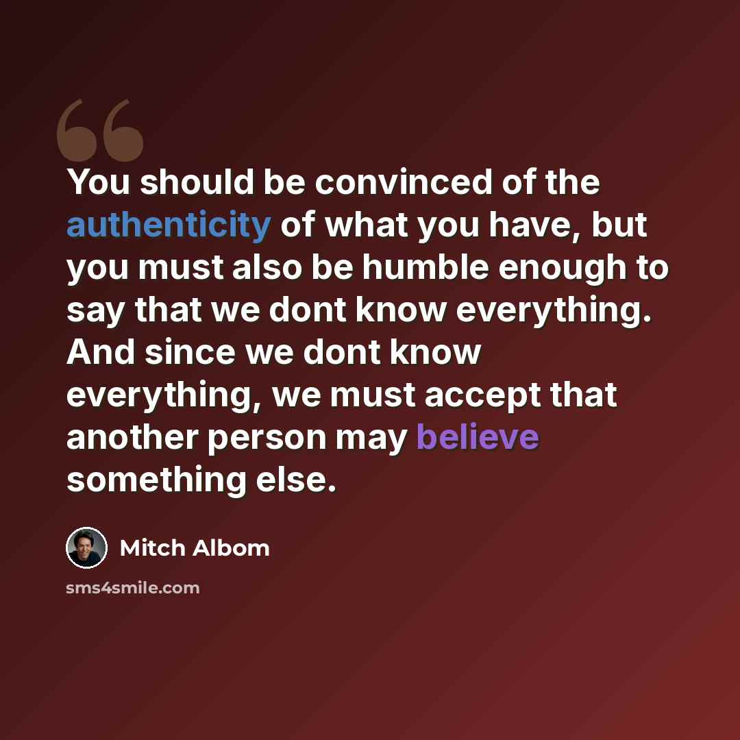 “You should be convinced of the authenticity of what you have, but you must also be humble enough to say that we dont know everything. And since we dont know everything, we must accept that another person may believe something else.” quote by Mitch Albom