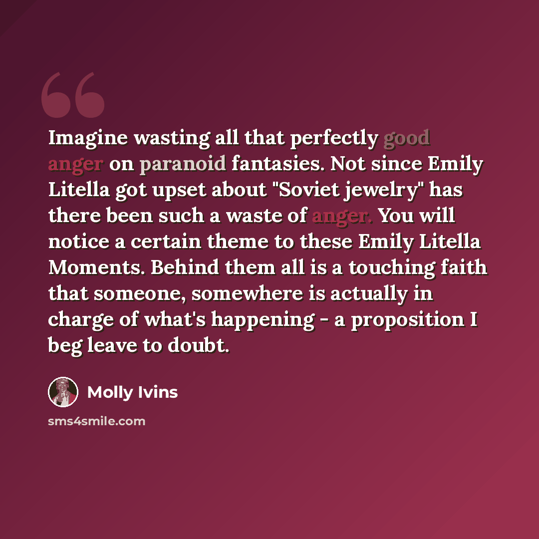 “Imagine wasting all that perfectly good anger on paranoid fantasies. Not since Emily Litella got upset about "Soviet jewelry" has there been such a waste of anger. You will notice a certain theme to these Emily Litella Moments. Behind them all is a touching faith that someone, somewhere is…” quote by Molly Ivins