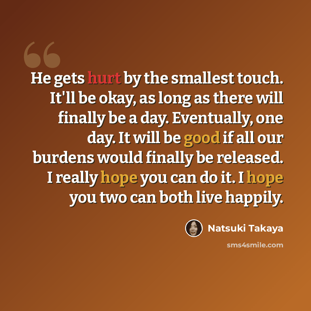 “He gets hurt by the smallest touch. It'll be okay, as long as there will finally be a day. Eventually, one day. It will be good if all our burdens would finally be released. I really hope you can do it. I hope you two can both live happily.” quote by Natsuki Takaya