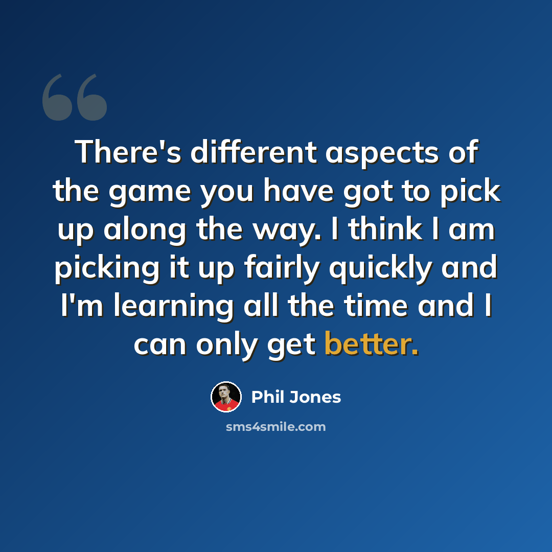 “There's different aspects of the game you have got to pick up along the way. I think I am picking it up fairly quickly and I'm learning all the time and I can only get better.” quote by Phil Jones
