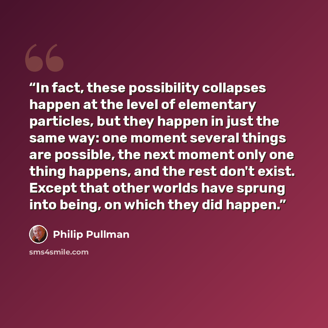 “In fact, these possibility collapses happen at the level of elementary particles, but they happen in just the same way: one moment several things are possible, the next moment only one thing happens, and the rest don't exist. Except that other worlds have sprung into being, on which they did happen.” quote by Philip Pullman