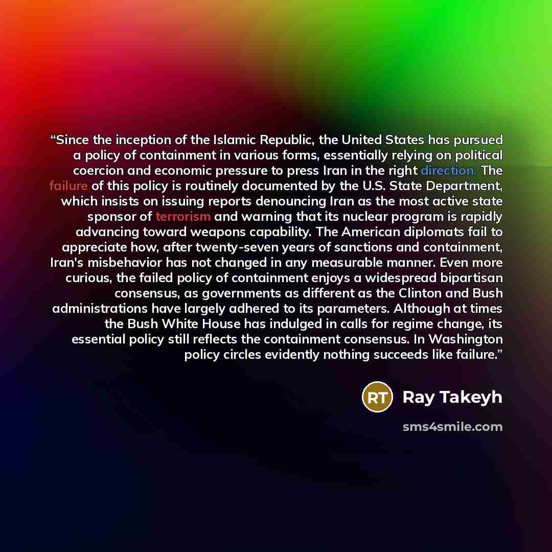 “Since the inception of the Islamic Republic, the United States has pursued a policy of containment in various forms, essentially relying on political coercion and economic pressure to press Iran in the right direction. The failure of this policy is routinely documented by the U.S. State…” quote by Ray Takeyh