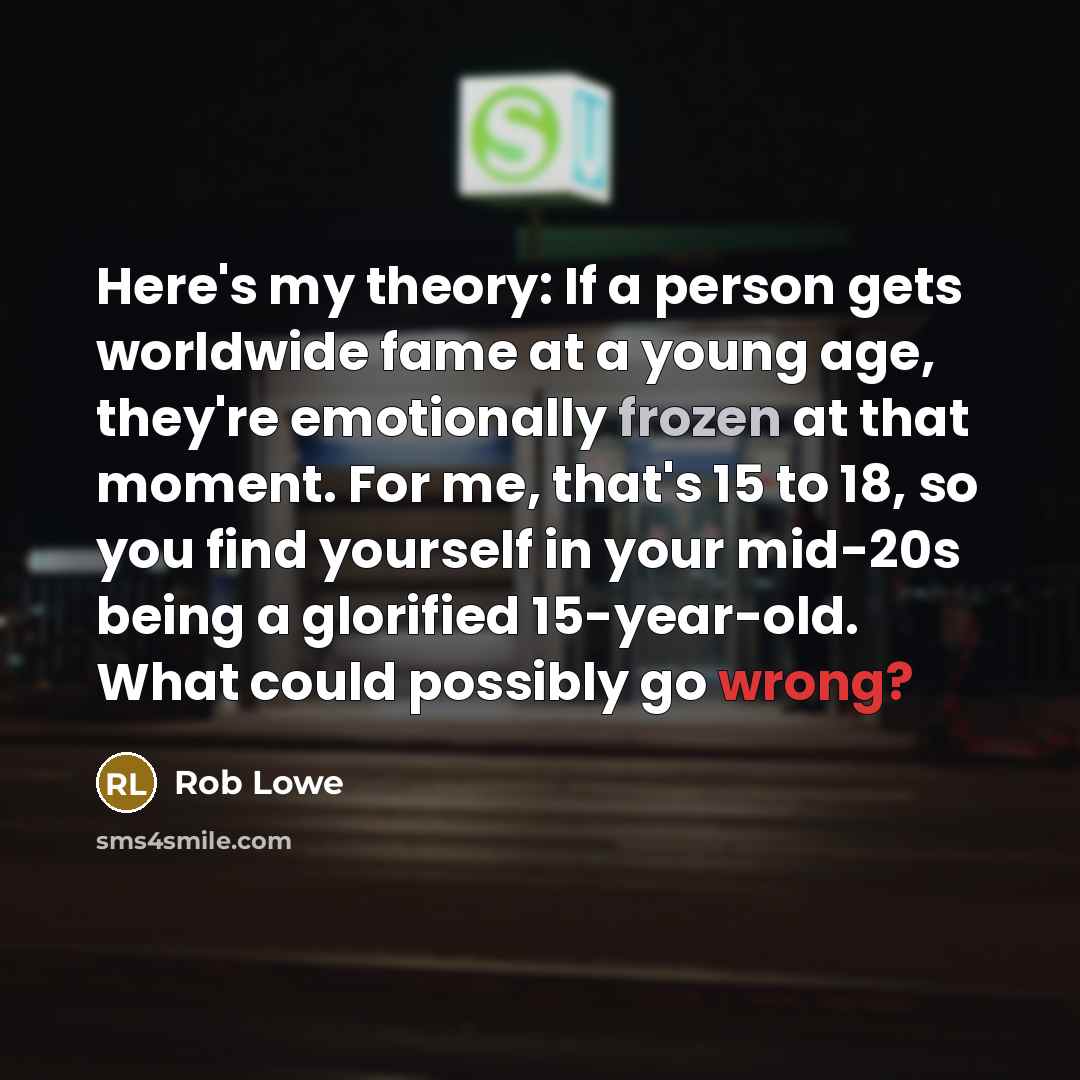 “Here's my theory: If a person gets worldwide fame at a young age, they're emotionally frozen at that moment. For me, that's 15 to 18, so you find yourself in your mid-20s being a glorified 15-year-old. What could possibly go wrong?” quote by Rob Lowe