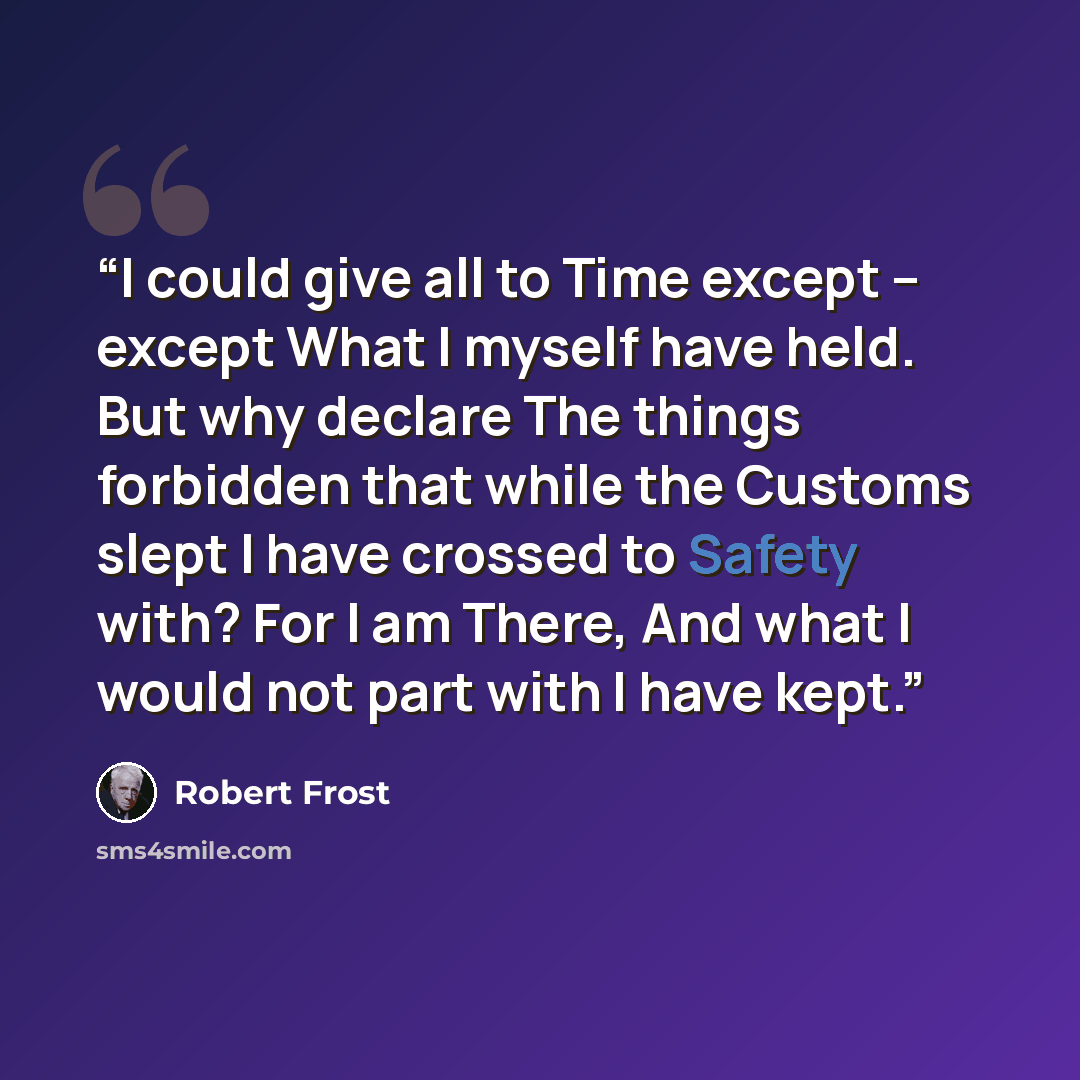 “I could give all to Time except -- except What I myself have held. But why declare The things forbidden that while the Customs slept I have crossed to Safety with? For I am There, And what I would not part with I have kept.” quote by Robert Frost