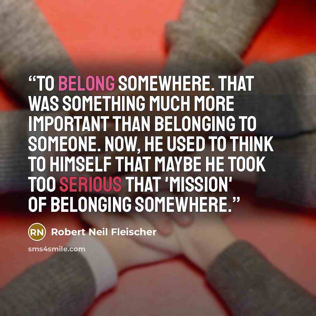 “To belong somewhere. That was something much more important than belonging to someone. Now, he used to think to himself that maybe he took too serious that 'mission' of belonging somewhere.” quote by Robert Neil Fleischer