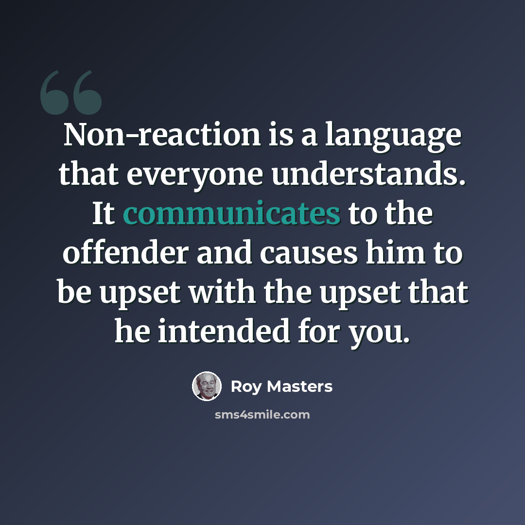 “Non-reaction is a language that everyone understands. It communicates to the offender and causes him to be upset with the upset that he intended for you.” quote by Roy Masters