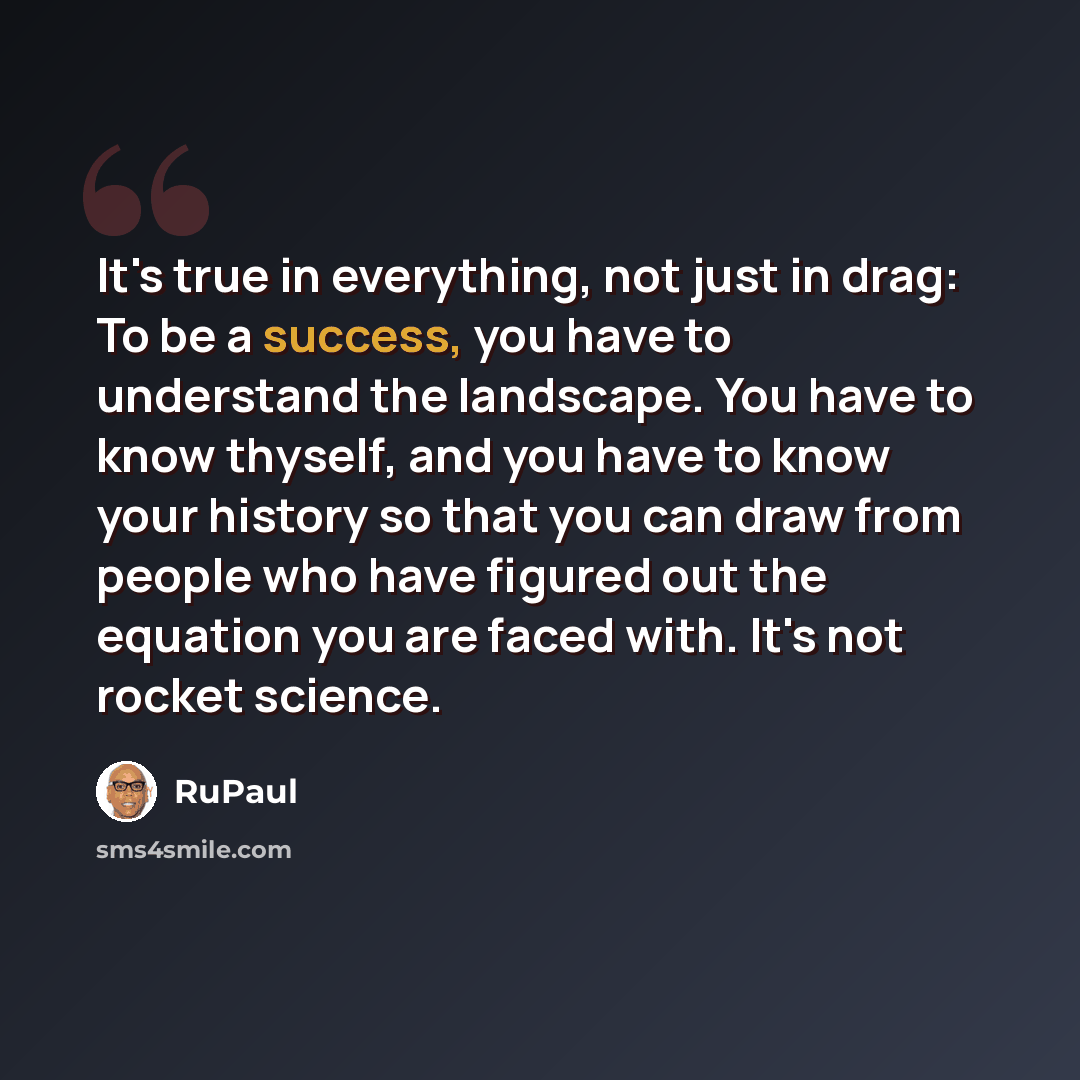 “It's true in everything, not just in drag: To be a success, you have to understand the landscape. You have to know thyself, and you have to know your history so that you can draw from people who have figured out the equation you are faced with. It's not rocket science.” quote by RuPaul