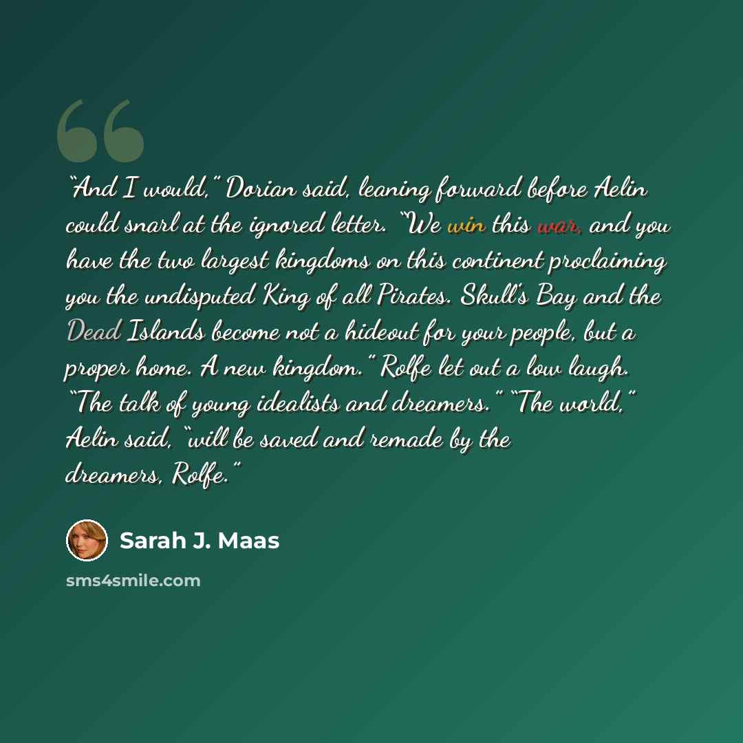 “And I would,” Dorian said, leaning forward before Aelin could snarl at the ignored letter. “We win this war, and you have the two largest kingdoms on this continent proclaiming you the undisputed King of all Pirates. Skull’s Bay and the Dead Islands become not a hideout for your people, but a…” quote by Sarah J. Maas