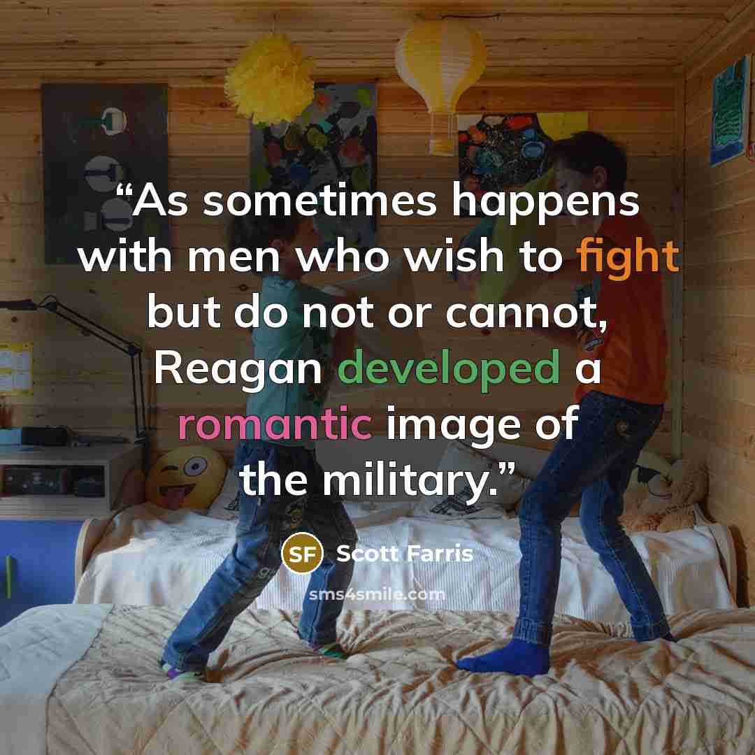 “As sometimes happens with men who wish to fight but do not or cannot, Reagan developed a romantic image of the military.” quote by Scott Farris