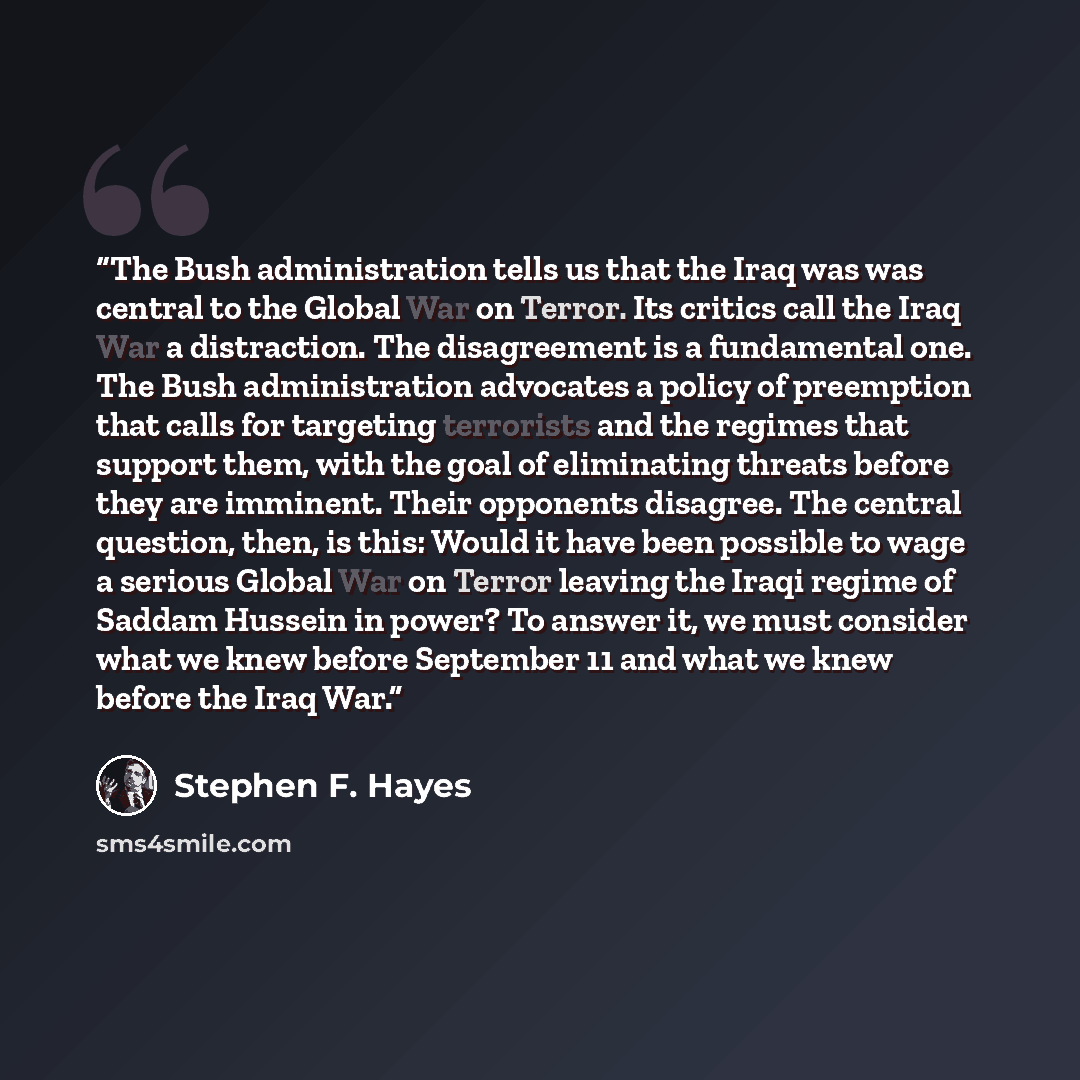 “The Bush administration tells us that the Iraq was was central to the Global War on Terror. Its critics call the Iraq War a distraction. The disagreement is a fundamental one. The Bush administration advocates a policy of preemption that calls for targeting terrorists and the regimes that support…” quote by Stephen F. Hayes