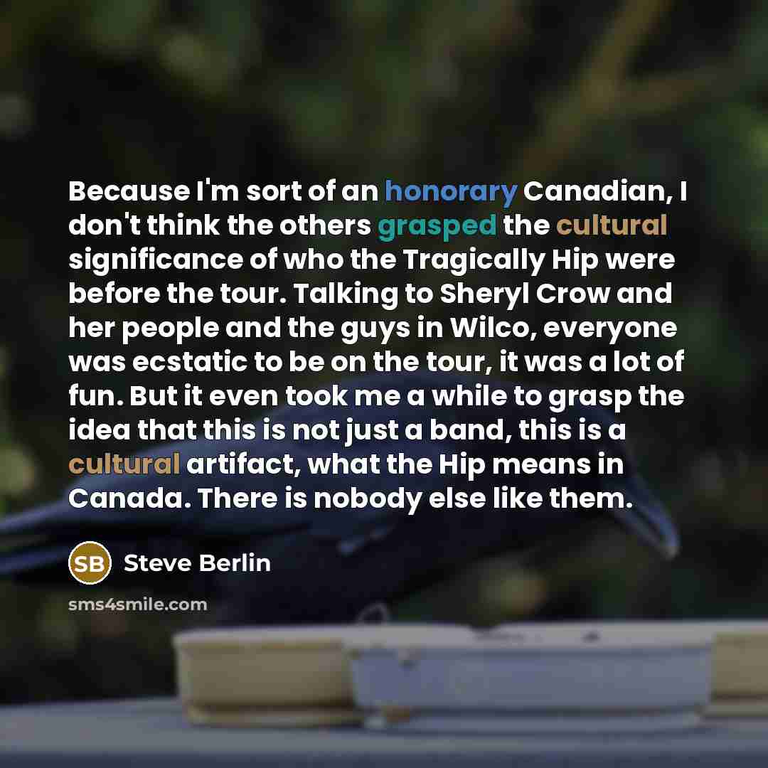 “Because I'm sort of an honorary Canadian, I don't think the others grasped the cultural significance of who the Tragically Hip were before the tour. Talking to Sheryl Crow and her people and the guys in Wilco, everyone was ecstatic to be on the tour, it was a lot of fun. But it even took me a…” quote by Steve Berlin