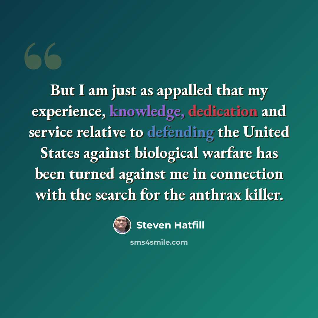 “But I am just as appalled that my experience, knowledge, dedication and service relative to defending the United States against biological warfare has been turned against me in connection with the search for the anthrax killer.” quote by Steven Hatfill