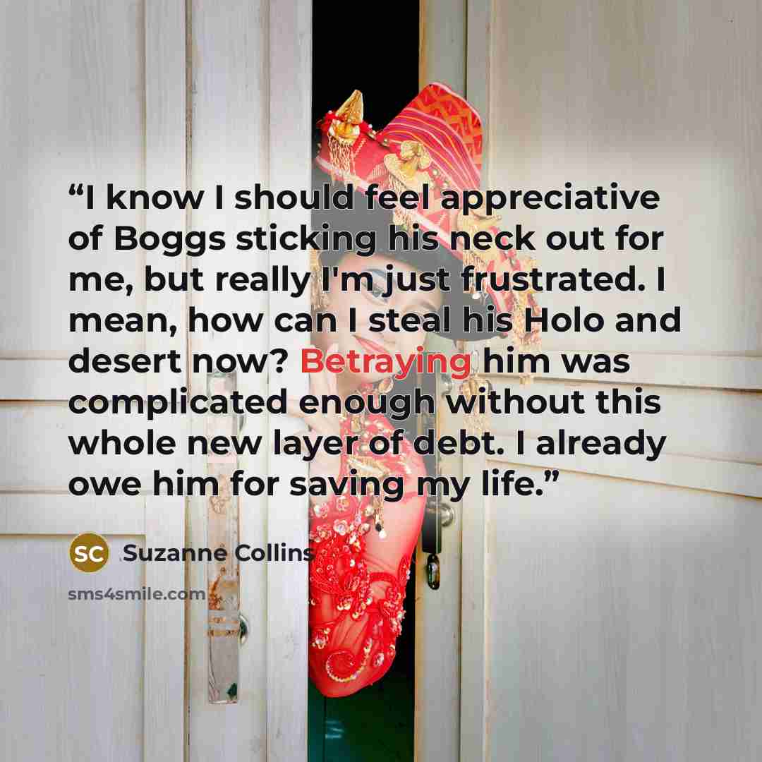 “I know I should feel appreciative of Boggs sticking his neck out for me, but really I'm just frustrated. I mean, how can I steal his Holo and desert now? Betraying him was complicated enough without this whole new layer of debt. I already owe him for saving my life.” quote by Suzanne Collins