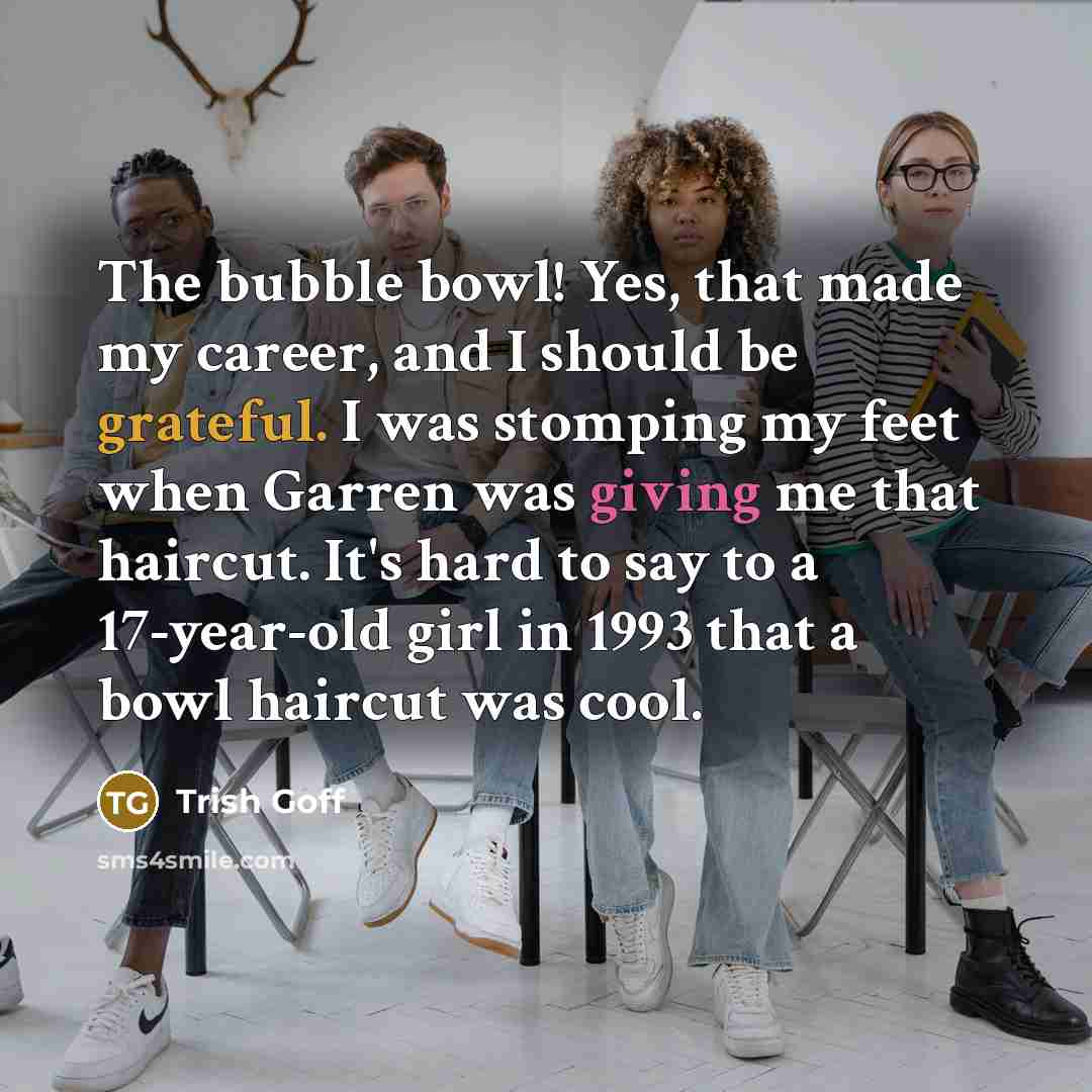 “The bubble bowl! Yes, that made my career, and I should be grateful. I was stomping my feet when Garren was giving me that haircut. It's hard to say to a 17-year-old girl in 1993 that a bowl haircut was cool.” quote by Trish Goff