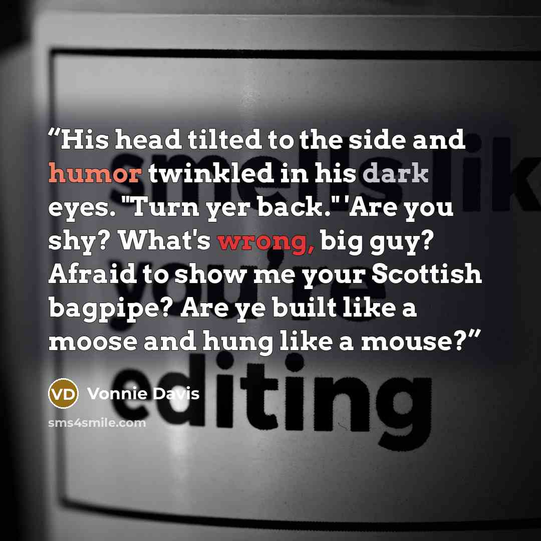 “His head tilted to the side and humor twinkled in his dark eyes. "Turn yer back." 'Are you shy? What's wrong, big guy? Afraid to show me your Scottish bagpipe? Are ye built like a moose and hung like a mouse?” quote by Vonnie Davis
