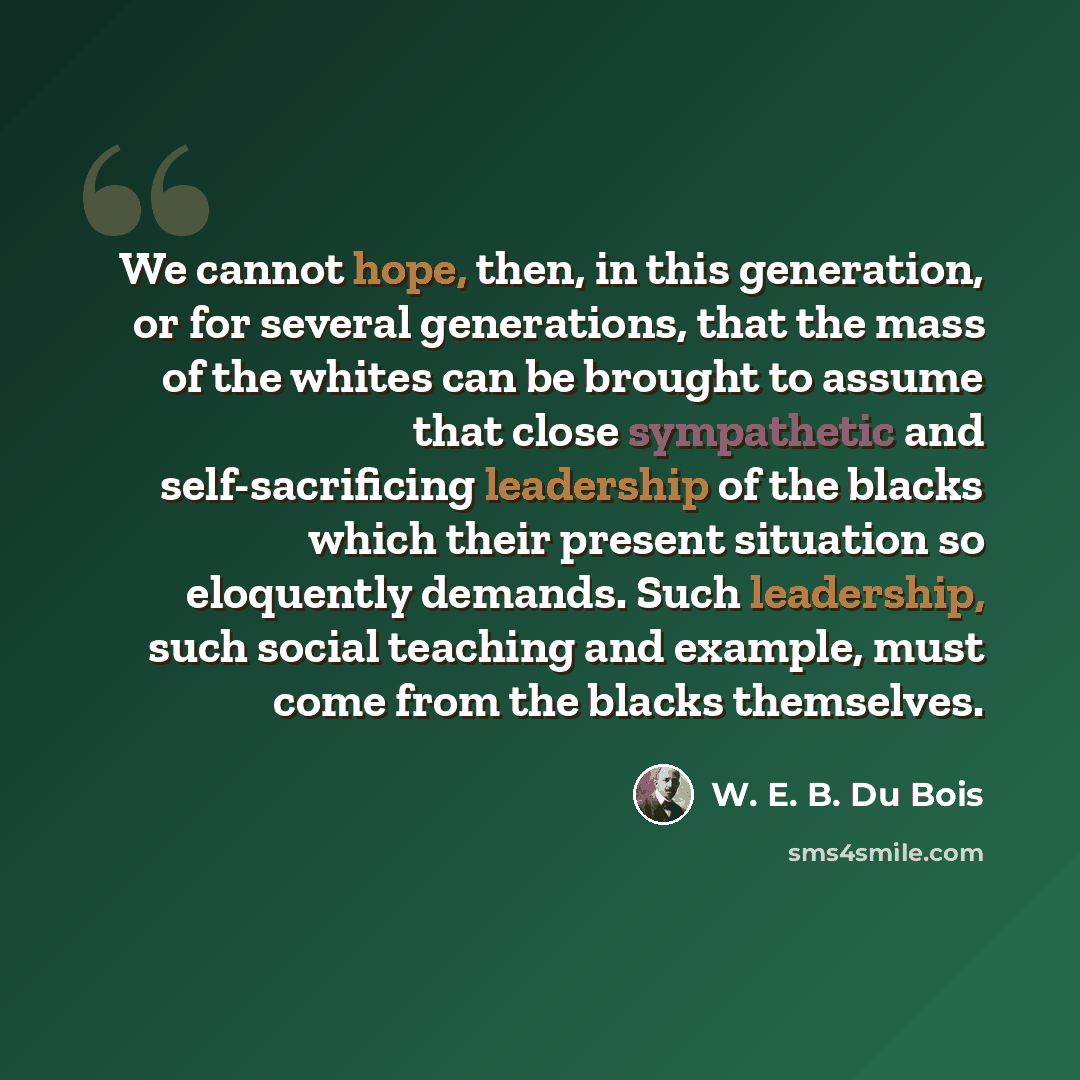 “We cannot hope, then, in this generation, or for several generations, that the mass of the whites can be brought to assume that close sympathetic and self-sacrificing leadership of the blacks which their present situation so eloquently demands. Such leadership, such social teaching and example…” quote by W. E. B. Du Bois