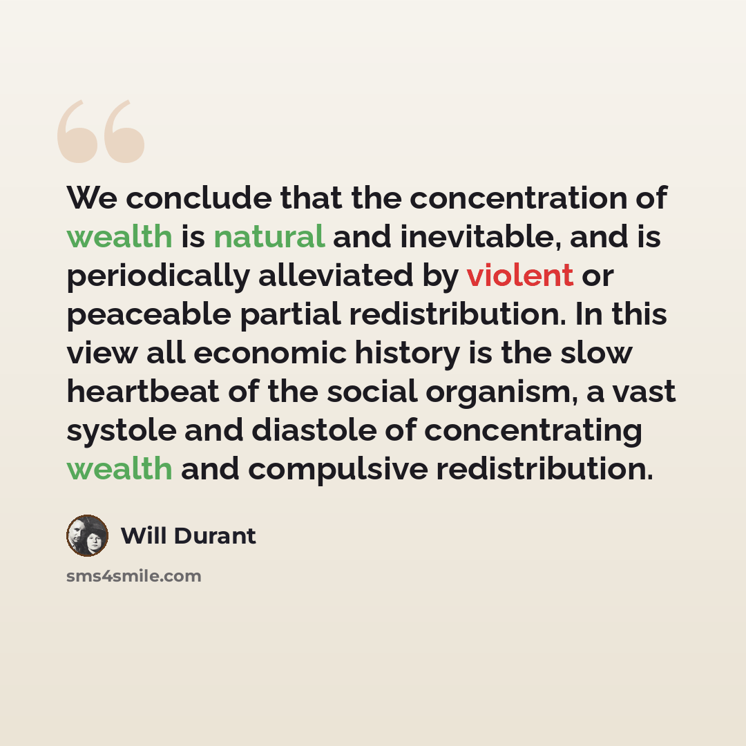 “We conclude that the concentration of wealth is natural and inevitable, and is periodically alleviated by violent or peaceable partial redistribution. In this view all economic history is the slow heartbeat of the social organism, a vast systole and diastole of concentrating wealth and compulsive…” quote by Will Durant