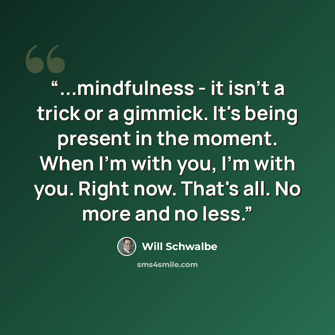 “...mindfulness - it isn't a trick or a gimmick. It's being present in the moment. When I'm with you, I'm with you. Right now. That's all. No more and no less.” quote by Will Schwalbe