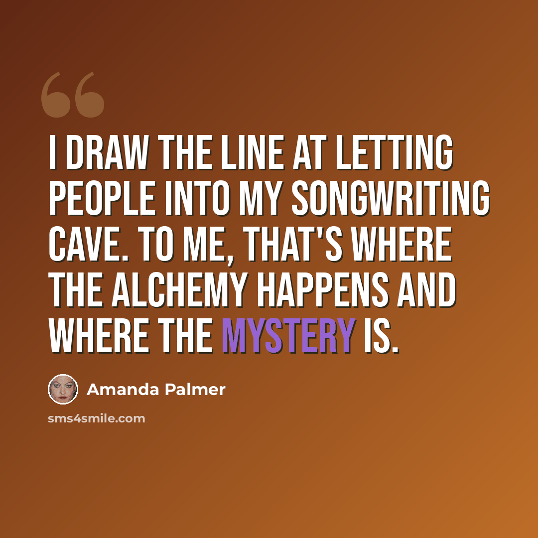 “I draw the line at letting people into my songwriting cave. To me, that's where the alchemy happens and where the mystery is.” quote by Amanda Palmer