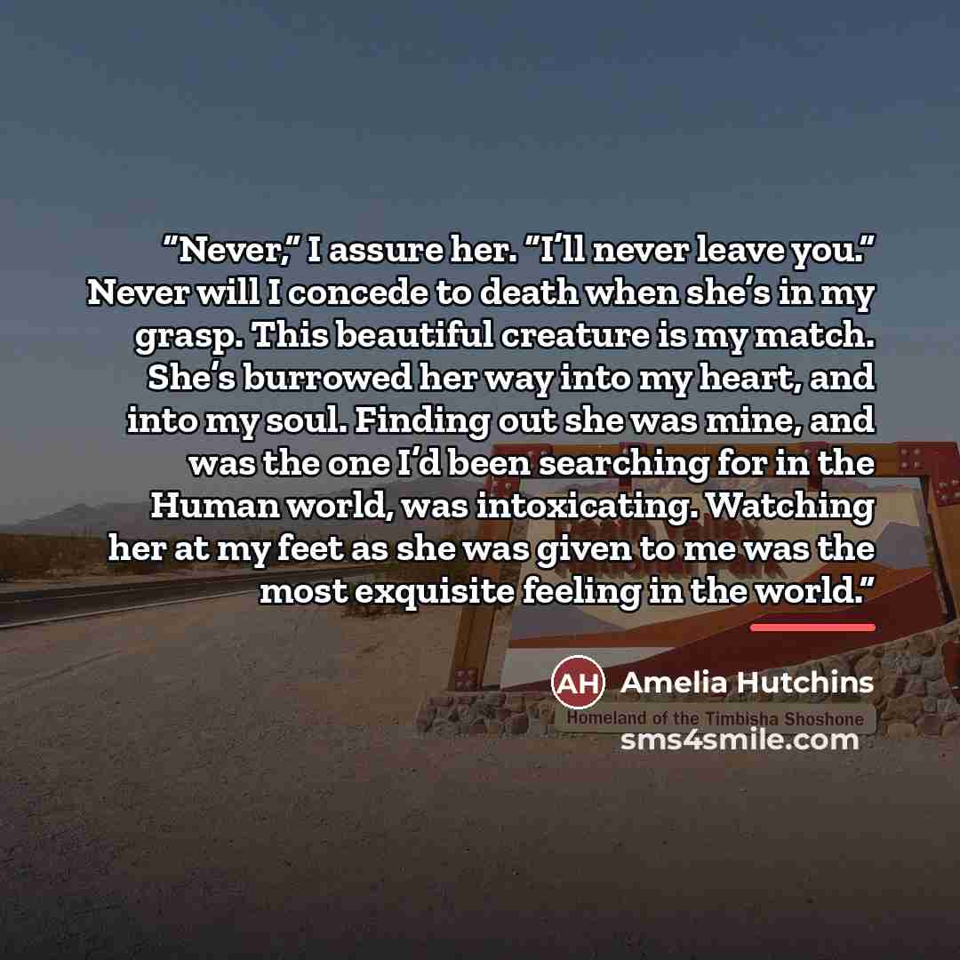 “Never,” I assure her. “I’ll never leave you.” Never will I concede to death when she’s in my grasp. This beautiful creature is my match. She’s burrowed her way into my heart, and into my soul. Finding out she was mine, and was the one I’d been searching for in the Human world, was intoxicating…” quote by Amelia Hutchins