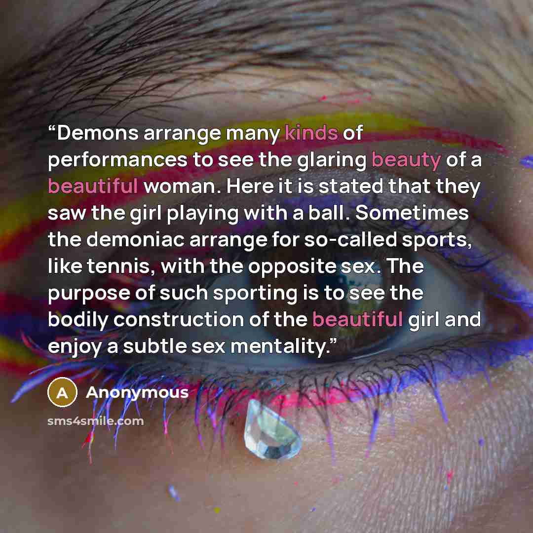 “Demons arrange many kinds of performances to see the glaring beauty of a beautiful woman. Here it is stated that they saw the girl playing with a ball. Sometimes the demoniac arrange for so-called sports, like tennis, with the opposite sex. The purpose of such sporting is to see the bodily…” quote by Anonymous