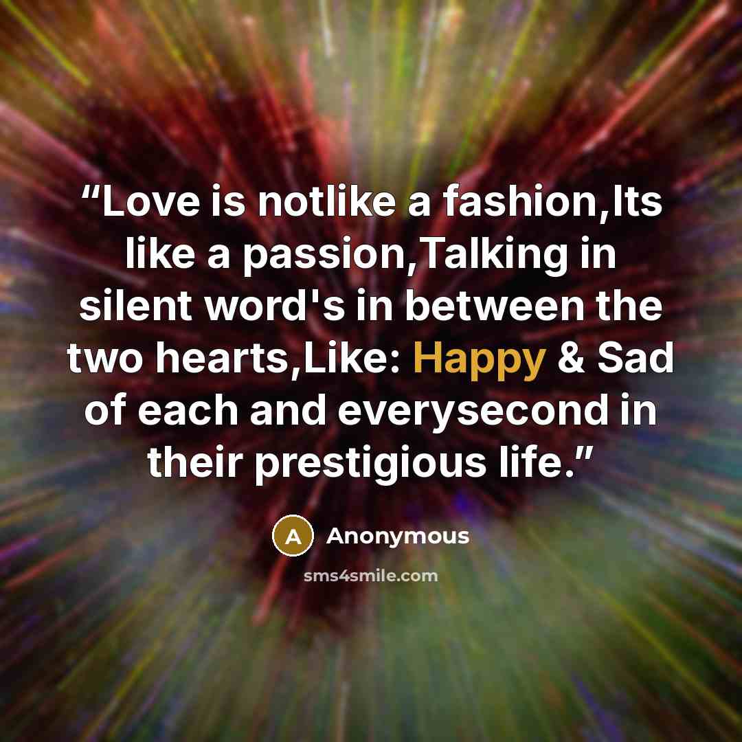 “Love is notlike a fashion,Its like a passion,Talking in silent word's in between the two hearts,Like: Happy & Sad of each and everysecond in their prestigious life.” quote by Anonymous