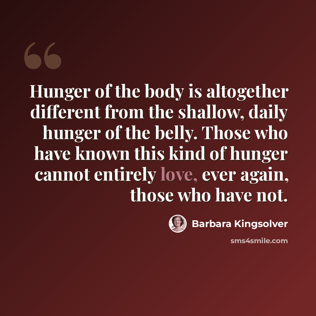 “Hunger of the body is altogether different from the shallow, daily hunger of the belly. Those who have known this kind of hunger cannot entirely love, ever again, those who have not.” quote by Barbara Kingsolver