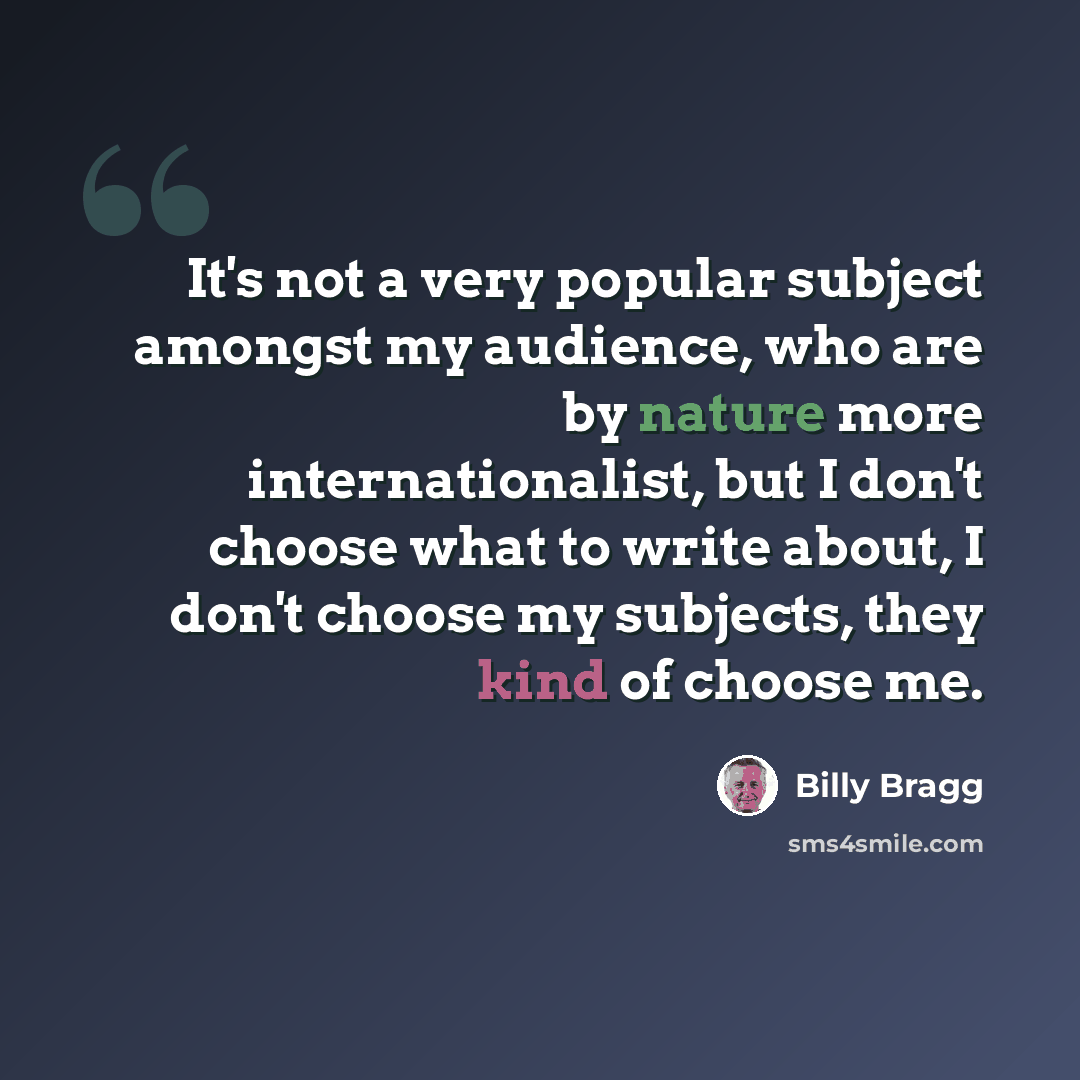 “It's not a very popular subject amongst my audience, who are by nature more internationalist, but I don't choose what to write about, I don't choose my subjects, they kind of choose me.” quote by Billy Bragg