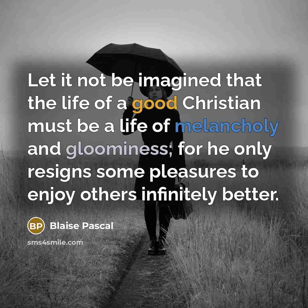 “Let it not be imagined that the life of a good Christian must be a life of melancholy and gloominess; for he only resigns some pleasures to enjoy others infinitely better.” quote by Blaise Pascal