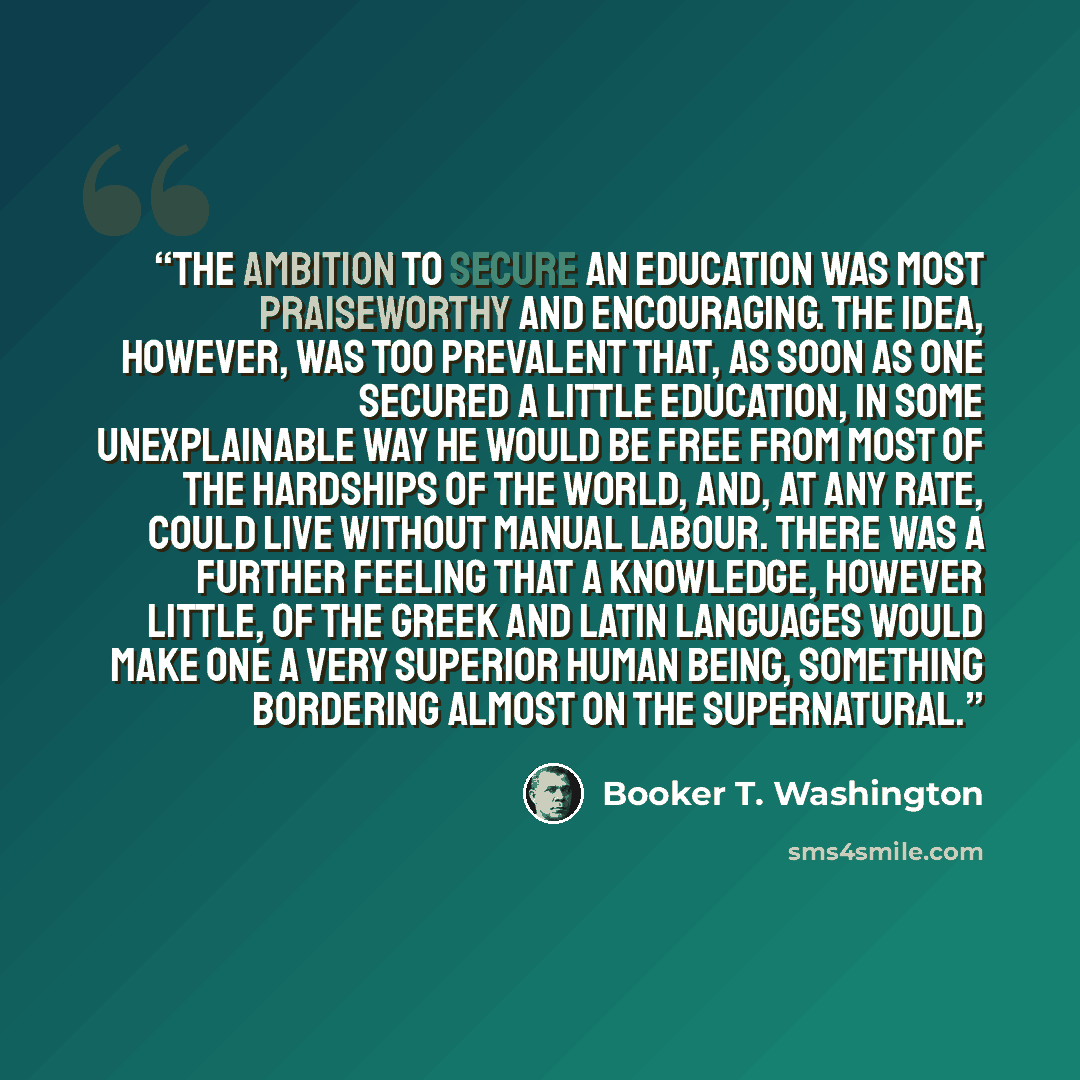 “The ambition to secure an education was most praiseworthy and encouraging. The idea, however, was too prevalent that, as soon as one secured a little education, in some unexplainable way he would be free from most of the hardships of the world, and, at any rate, could live without manual labour…” quote by Booker T. Washington