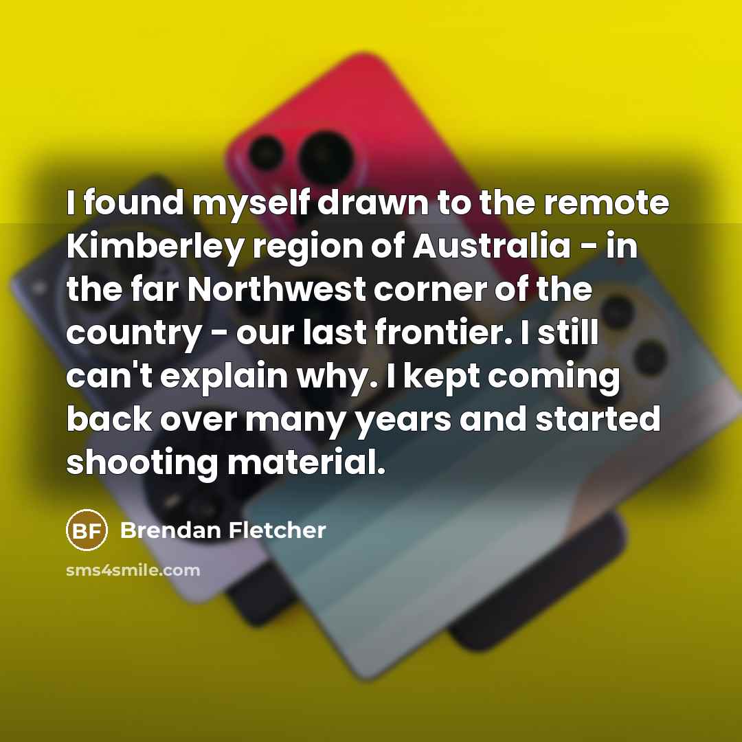 “I found myself drawn to the remote Kimberley region of Australia - in the far Northwest corner of the country - our last frontier. I still can't explain why. I kept coming back over many years and started shooting material.” quote by Brendan Fletcher